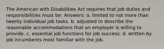 The American with Disabilities Act requires that job duties and responsibilities must be: Answers: a. limited to not more than twenty individual job tasks. b. adjusted to describe the reasonable accommodations that an employer is willing to provide. c. essential job functions for job success. d. written by job incumbents most familiar with the job.