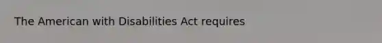 The American with Disabilities Act requires