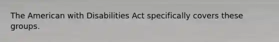 The American with Disabilities Act specifically covers these groups.