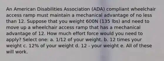 An American Disabilities Association (ADA) compliant wheelchair access ramp must maintain a mechanical advantage of no less than 12. Suppose that you weight 600N (135 lbs) and need to move up a wheelchair access ramp that has a mechanical advantage of 12. How much effort force would you need to apply? Select one: a. 1/12 of your weight. b. 12 times your weight c. 12% of your weight d. 12 - your weight e. All of these will work.