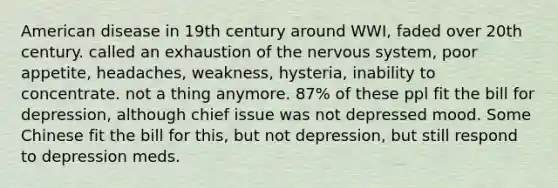 American disease in 19th century around WWI, faded over 20th century. called an exhaustion of the nervous system, poor appetite, headaches, weakness, hysteria, inability to concentrate. not a thing anymore. 87% of these ppl fit the bill for depression, although chief issue was not depressed mood. Some Chinese fit the bill for this, but not depression, but still respond to depression meds.