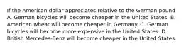 If the American dollar appreciates relative to the German pound A. German bicycles will become cheaper in the United States. B. American wheat will become cheaper in Germany. C. German bicycles will become more expensive in the United States. D. British Mercedes-Benz will become cheaper in the United States.