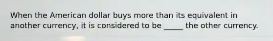 When the American dollar buys more than its equivalent in another currency, it is considered to be _____ the other currency.