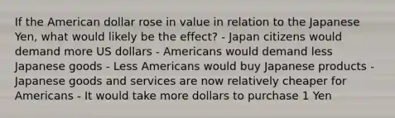 If the American dollar rose in value in relation to the Japanese Yen, what would likely be the effect? - Japan citizens would demand more US dollars - Americans would demand less Japanese goods - Less Americans would buy Japanese products - Japanese goods and services are now relatively cheaper for Americans - It would take more dollars to purchase 1 Yen