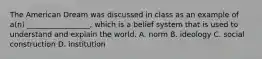 The American Dream was discussed in class as an example of a(n) _________________, which is a belief system that is used to understand and explain the world. A. norm B. ideology C. social construction D. institution