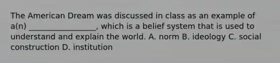 The American Dream was discussed in class as an example of a(n) _________________, which is a belief system that is used to understand and explain the world. A. norm B. ideology C. social construction D. institution