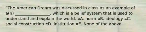 ¨The American Dream was discussed in class as an example of a(n) _________________, which is a belief system that is used to understand and explain the world. ¤A. norm ¤B. ideology ¤C. social construction ¤D. institution ¤E. None of the above