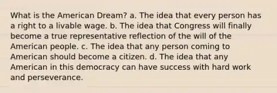 What is the American Dream? a. The idea that every person has a right to a livable wage. b. The idea that Congress will finally become a true representative reflection of the will of the American people. c. The idea that any person coming to American should become a citizen. d. The idea that any American in this democracy can have success with hard work and perseverance.