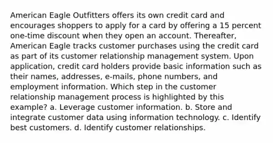 American Eagle Outfitters offers its own credit card and encourages shoppers to apply for a card by offering a 15 percent one-time discount when they open an account. Thereafter, American Eagle tracks customer purchases using the credit card as part of its customer relationship management system. Upon application, credit card holders provide basic information such as their names, addresses, e-mails, phone numbers, and employment information. Which step in the customer relationship management process is highlighted by this example? a. Leverage customer information. b. Store and integrate customer data using information technology. c. Identify best customers. d. Identify customer relationships.