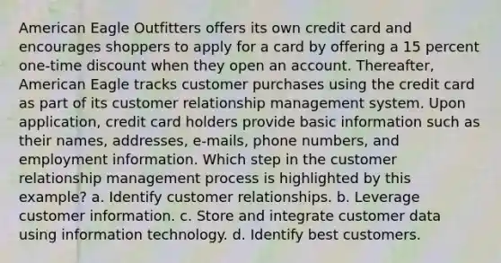 American Eagle Outfitters offers its own credit card and encourages shoppers to apply for a card by offering a 15 percent one-time discount when they open an account. Thereafter, American Eagle tracks customer purchases using the credit card as part of its customer relationship management system. Upon application, credit card holders provide basic information such as their names, addresses, e-mails, phone numbers, and employment information. Which step in the customer relationship management process is highlighted by this example? a. Identify customer relationships. b. Leverage customer information. c. Store and integrate customer data using information technology. d. Identify best customers.