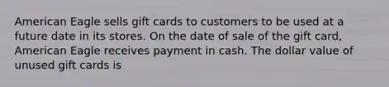 American Eagle sells gift cards to customers to be used at a future date in its stores. On the date of sale of the gift card, American Eagle receives payment in cash. The dollar value of unused gift cards is