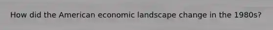 How did the American economic landscape change in the 1980s?