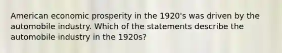 American economic prosperity in the 1920's was driven by the automobile industry. Which of the statements describe the automobile industry in the 1920s?