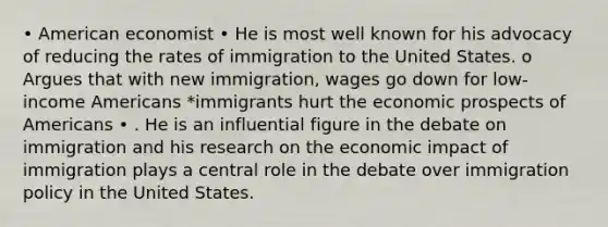 • American economist • He is most well known for his advocacy of reducing the rates of immigration to the United States. o Argues that with new immigration, wages go down for low-income Americans *immigrants hurt the economic prospects of Americans • . He is an influential figure in the debate on immigration and his research on the economic impact of immigration plays a central role in the debate over immigration policy in the United States.