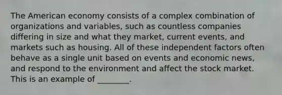 The American economy consists of a complex combination of organizations and variables, such as countless companies differing in size and what they market, current events, and markets such as housing. All of these independent factors often behave as a single unit based on events and economic news, and respond to the environment and affect the stock market. This is an example of ________.