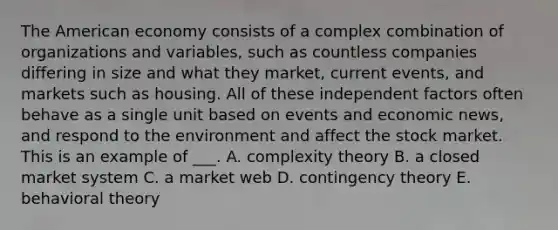 The American economy consists of a complex combination of organizations and variables, such as countless companies differing in size and what they market, current events, and markets such as housing. All of these independent factors often behave as a single unit based on events and economic news, and respond to the environment and affect the stock market. This is an example of ___. A. complexity theory B. a closed market system C. a market web D. contingency theory E. behavioral theory