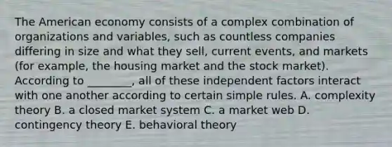 The American economy consists of a complex combination of organizations and variables, such as countless companies differing in size and what they sell, current events, and markets (for example, the housing market and the stock market). According to ________, all of these independent factors interact with one another according to certain simple rules. A. complexity theory B. a closed market system C. a market web D. contingency theory E. behavioral theory