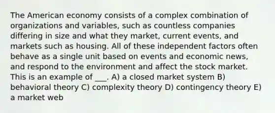 The American economy consists of a complex combination of organizations and variables, such as countless companies differing in size and what they market, current events, and markets such as housing. All of these independent factors often behave as a single unit based on events and economic news, and respond to the environment and affect the stock market. This is an example of ___. A) a closed market system B) behavioral theory C) complexity theory D) contingency theory E) a market web