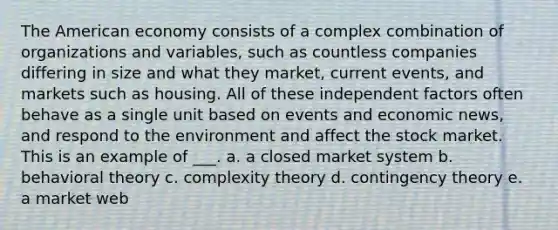 The American economy consists of a complex combination of organizations and variables, such as countless companies differing in size and what they market, current events, and markets such as housing. All of these independent factors often behave as a single unit based on events and economic news, and respond to the environment and affect the stock market. This is an example of ___. a. a closed market system b. behavioral theory c. complexity theory d. contingency theory e. a market web