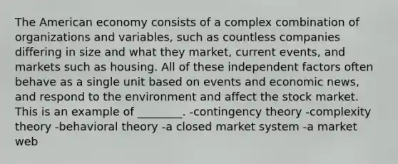 The American economy consists of a complex combination of organizations and variables, such as countless companies differing in size and what they market, current events, and markets such as housing. All of these independent factors often behave as a single unit based on events and economic news, and respond to the environment and affect the stock market. This is an example of ________. -<a href='https://www.questionai.com/knowledge/kC9rxkf3Im-contingency-theory' class='anchor-knowledge'>contingency theory</a> -complexity theory -behavioral theory -a closed market system -a market web