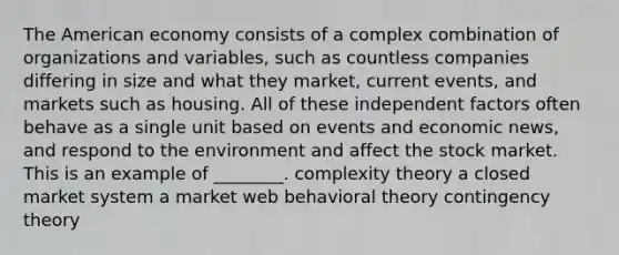 The American economy consists of a complex combination of organizations and variables, such as countless companies differing in size and what they market, current events, and markets such as housing. All of these independent factors often behave as a single unit based on events and economic news, and respond to the environment and affect the stock market. This is an example of ________. complexity theory a closed market system a market web behavioral theory contingency theory