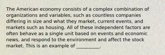 The American economy consists of a complex combination of organizations and variables, such as countless companies differing in size and what they market, current events, and markets such as housing. All of these independent factors are often behave as a single unit based on events and economic news, and respond to the environment and affect the stock market. This is an example of __________.