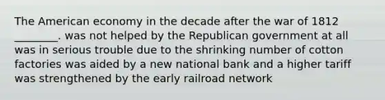 The American economy in the decade after the war of 1812 ________. was not helped by the Republican government at all was in serious trouble due to the shrinking number of cotton factories was aided by a new national bank and a higher tariff was strengthened by the early railroad network