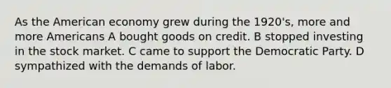 As the American economy grew during the 1920's, more and more Americans A bought goods on credit. B stopped investing in the stock market. C came to support the Democratic Party. D sympathized with the demands of labor.