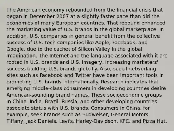 The American economy rebounded from the financial crisis that began in December 2007 at a slightly faster pace than did the economies of many European countries. That rebound enhanced the marketing value of U.S. brands in the global marketplace. In addition, U.S. companies in general benefit from the collective success of U.S. tech companies like Apple, Facebook, and Google, due to the cachet of Silicon Valley in the global imagination. The Internet and the language associated with it are rooted in U.S. brands and U.S. imagery, increasing marketers' success building U.S. brands globally. Also, social networking sites such as Facebook and Twitter have been important tools in promoting U.S. brands internationally. Research indicates that emerging middle-class consumers in developing countries desire American-sounding brand names. These socioeconomic groups in China, India, Brazil, Russia, and other developing countries associate status with U.S. brands. Consumers in China, for example, seek brands such as Budweiser, General Motors, Tiffany, Jack Daniels, Levi's, Harley-Davidson, KFC, and Pizza Hut.