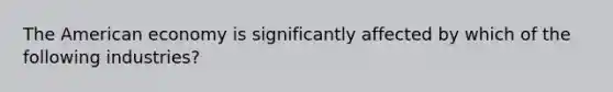 The American economy is significantly affected by which of the following industries?