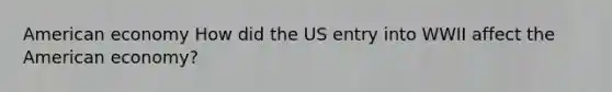 American economy How did the US entry into WWII affect the American economy?