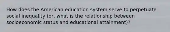 How does the American education system serve to perpetuate social inequality (or, what is the relationship between socioeconomic status and educational attainment)?