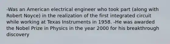 -Was an American electrical engineer who took part (along with Robert Noyce) in the realization of the first integrated circuit while working at Texas Instruments in 1958. -He was awarded the Nobel Prize in Physics in the year 2000 for his breakthrough discovery