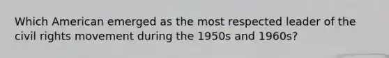 Which American emerged as the most respected leader of the civil rights movement during the 1950s and 1960s?