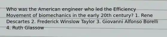 Who was the American engineer who led the Efficiency Movement of biomechanics in the early 20th century? 1. Rene Descartes 2. Frederick Winslow Taylor 3. Giovanni Alfonso Borelli 4. Ruth Glassow