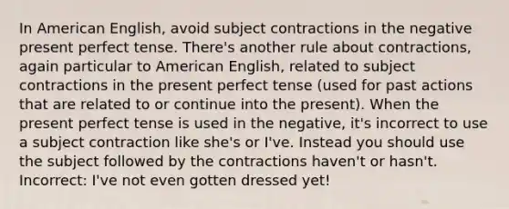 In American English, avoid subject contractions in the negative present perfect tense. There's another rule about contractions, again particular to American English, related to subject contractions in the present perfect tense (used for past actions that are related to or continue into the present). When the present perfect tense is used in the negative, it's incorrect to use a subject contraction like she's or I've. Instead you should use the subject followed by the contractions haven't or hasn't. Incorrect: I've not even gotten dressed yet!