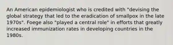 An American epidemiologist who is credited with "devising the global strategy that led to the eradication of smallpox in the late 1970s". Foege also "played a central role" in efforts that greatly increased immunization rates in developing countries in the 1980s.