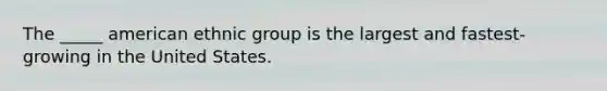 The _____ american ethnic group is the largest and fastest-growing in the United States.