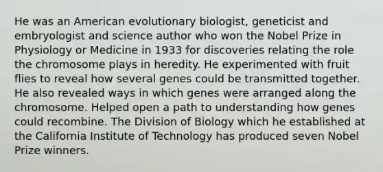 He was an American evolutionary biologist, geneticist and embryologist and science author who won the Nobel Prize in Physiology or Medicine in 1933 for discoveries relating the role the chromosome plays in heredity. He experimented with fruit flies to reveal how several genes could be transmitted together. He also revealed ways in which genes were arranged along the chromosome. Helped open a path to understanding how genes could recombine. The Division of Biology which he established at the California Institute of Technology has produced seven Nobel Prize winners.