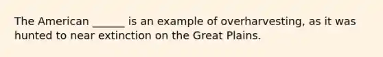 The American ______ is an example of overharvesting, as it was hunted to near extinction on the Great Plains.