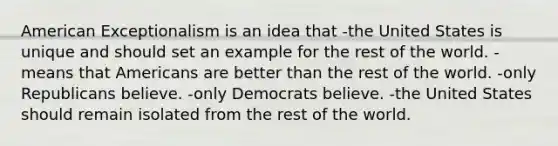 American Exceptionalism is an idea that -the United States is unique and should set an example for the rest of the world. -means that Americans are better than the rest of the world. -only Republicans believe. -only Democrats believe. -the United States should remain isolated from the rest of the world.