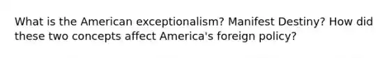 What is the American exceptionalism? Manifest Destiny? How did these two concepts affect America's foreign policy?