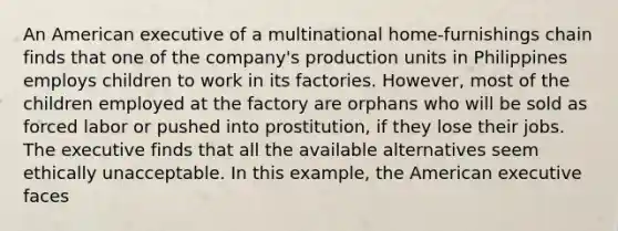 An American executive of a multinational home-furnishings chain finds that one of the company's production units in Philippines employs children to work in its factories. However, most of the children employed at the factory are orphans who will be sold as forced labor or pushed into prostitution, if they lose their jobs. The executive finds that all the available alternatives seem ethically unacceptable. In this example, the American executive faces