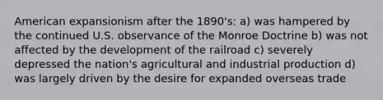 American expansionism after the 1890's: a) was hampered by the continued U.S. observance of the Monroe Doctrine b) was not affected by the development of the railroad c) severely depressed the nation's agricultural and industrial production d) was largely driven by the desire for expanded overseas trade