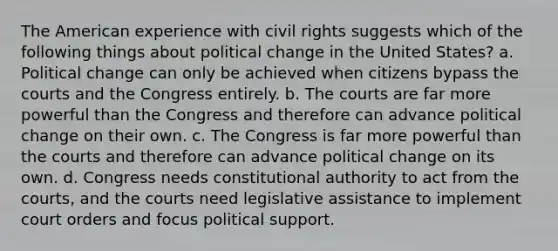 The American experience with civil rights suggests which of the following things about political change in the United States? a. Political change can only be achieved when citizens bypass the courts and the Congress entirely. b. The courts are far more powerful than the Congress and therefore can advance political change on their own. c. The Congress is far more powerful than the courts and therefore can advance political change on its own. d. Congress needs constitutional authority to act from the courts, and the courts need legislative assistance to implement court orders and focus political support.