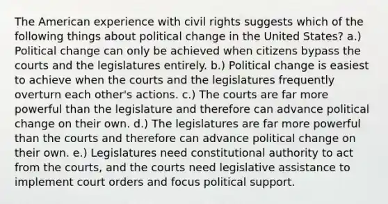 The American experience with civil rights suggests which of the following things about political change in the United States? a.) Political change can only be achieved when citizens bypass the courts and the legislatures entirely. b.) Political change is easiest to achieve when the courts and the legislatures frequently overturn each other's actions. c.) The courts are far more powerful than the legislature and therefore can advance political change on their own. d.) The legislatures are far more powerful than the courts and therefore can advance political change on their own. e.) Legislatures need constitutional authority to act from the courts, and the courts need legislative assistance to implement court orders and focus political support.