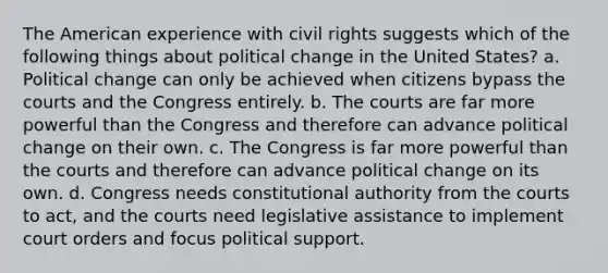 The American experience with civil rights suggests which of the following things about political change in the United States? a. Political change can only be achieved when citizens bypass the courts and the Congress entirely. b. The courts are far more powerful than the Congress and therefore can advance political change on their own. c. The Congress is far more powerful than the courts and therefore can advance political change on its own. d. Congress needs constitutional authority from the courts to act, and the courts need legislative assistance to implement court orders and focus political support.