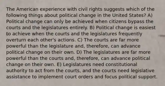 The American experience with civil rights suggests which of the following things about political change in the United States? A) Political change can only be achieved when citizens bypass the courts and the legislatures entirely. B) Political change is easiest to achieve when the courts and the legislatures frequently overturn each other's actions. C) The courts are far more powerful than the legislature and, therefore, can advance political change on their own. D) The legislatures are far more powerful than the courts and, therefore, can advance political change on their own. E) Legislatures need constitutional authority to act from the courts, and the courts need legislative assistance to implement court orders and focus political support.