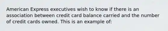 American Express executives wish to know if there is an association between credit card balance carried and the number of credit cards owned. This is an example of: