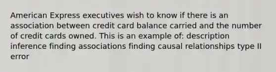 American Express executives wish to know if there is an association between credit card balance carried and the number of credit cards owned. This is an example of: description inference finding associations finding causal relationships type II error